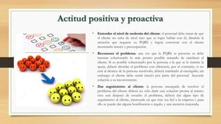 • Entender el nivel de molestia del cliente: el personal debe tratar de que
el cliente no suba de nivel sino que se logre hablar con él, dándole la
atención que requiere su PQRS y lograr conversar con el cliente
mostrando interés y preocupación.
• Reconocer el problema: una vez que la PQRS se presente se debe
intentar solucionarlo lo más pronto posible tratando de satisfacer al
cliente. Si es posible solucionarlo por la persona a la que se le tramite la
queja, deberá abordar el problema con eficiencia, por el contrario, si no
está al alcance de la persona resolverlo, deberá tramitarlo al encargado, sin
embargo el cliente debe sentir interés por parte del personal buscarle
solución a su inconveniente.
• Dar seguimiento al cliente: la persona encargada de resolver el
problema del cliente deberá no sólo darle una solución pronta al mismo
sino aun después de resuelto el problema, deberá dar algún tipo de
seguimiento al cliente, interesarle en que éste sea fiel a la empresa y para
ello se puede dar alguna bonificación o regalo, y una atención mejorada.
Actitud positiva y proactiva
 