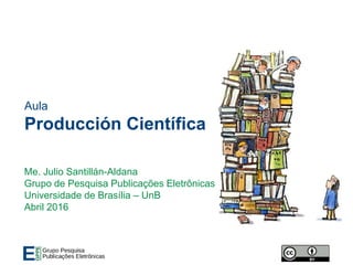 Aula
Producción Científica
Me. Julio Santillán-Aldana
Grupo de Pesquisa Publicações Eletrônicas
Universidade de Brasília – UnB
Abril 2016
 