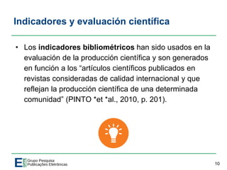Indicadores y evaluación científica
• Los indicadores bibliométricos han sido usados en la
evaluación de la producción científica y son generados
en función a los “artículos científicos publicados en
revistas consideradas de calidad internacional y que
reflejan la producción científica de una determinada
comunidad” (PINTO *et *al., 2010, p. 201).
10
 
