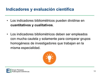 Indicadores y evaluación científica
• Los indicadores bibliométricos pueden dividirse en
cuantitativos y cualitativos.
• Los indicadores bibliométricos deben ser empleados
con mucha cautela y solamente para comparar grupos
homogéneos de investigadores que trabajan en la
misma especialidad.
11
 