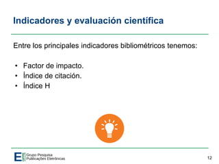 Indicadores y evaluación científica
Entre los principales indicadores bibliométricos tenemos:
• Factor de impacto.
• Índice de citación.
• Índice H
12
 