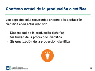 Contexto actual de la producción científica
Los aspectos más recurrentes entorno a la producción
científica en la actualidad son:
• Dispercidad de la producción científica
• Visibilidad de la producción científica
• Sistematización de la producción científica
14
 