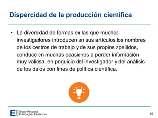 Dispercidad de la producción científica
• La diversidad de formas en las que muchos
investigadores introducen en sus artículos los nombres
de los centros de trabajo y de sus propios apellidos,
conduce en muchas ocasiones a perder información
muy valiosa, en perjuicio del investigador y del análisis
de los datos con fines de política científica.
15
 