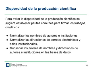 Dispercidad de la producción científica
Para evitar la dispercidad de la producción científica se
sugiere establecer pautas comunes para firmar los trabajos
científicos:
● Normalizar los nombres de autores e instituciones.
● Normalizar las direcciones de correos electrónicos y
sitios institucionales.
● Subsanar los errores de nombres y direcciones de
autores e instituciones en las bases de datos.
16
 