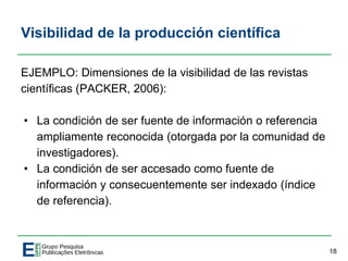 Visibilidad de la producción científica
EJEMPLO: Dimensiones de la visibilidad de las revistas
científicas (PACKER, 2006):
• La condición de ser fuente de información o referencia
ampliamente reconocida (otorgada por la comunidad de
investigadores).
• La condición de ser accesado como fuente de
información y consecuentemente ser indexado (índice
de referencia).
18
 