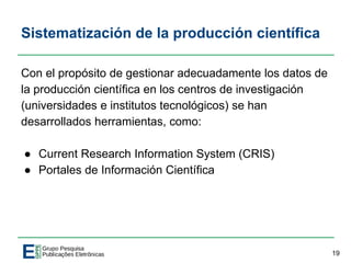 Sistematización de la producción científica
Con el propósito de gestionar adecuadamente los datos de
la producción científica en los centros de investigación
(universidades e institutos tecnológicos) se han
desarrollados herramientas, como:
● Current Research Information System (CRIS)
● Portales de Información Científica
19
 