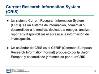 Current Research Information System
(CRIS)
● Un sistema Current Research Information System
(CRIS) es un sistema de información, comercial o
desarrollado a la medida, dedicado a recoger, analizar,
reportar y disponibilizar el acceso a la información de
investigación.
● Un estándar de CRIS es el CERIF (Common European
Research Information Format) propuesto por la Unión
Europea y desarrollado y mantenido por euroCRIS.
20
 