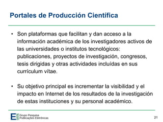 Portales de Producción Científica
• Son plataformas que facilitan y dan acceso a la
información académica de los investigadores activos de
las universidades o institutos tecnológicos:
publicaciones, proyectos de investigación, congresos,
tesis dirigidas y otras actividades incluídas en sus
currículum vítae.
• Su objetivo principal es incrementar la visibilidad y el
impacto en Internet de los resultados de la investigación
de estas instituciones y su personal académico.
21
 