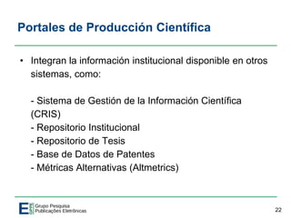 Portales de Producción Científica
• Integran la información institucional disponible en otros
sistemas, como:
- Sistema de Gestión de la Información Científica
(CRIS)
- Repositorio Institucional
- Repositorio de Tesis
- Base de Datos de Patentes
- Métricas Alternativas (Altmetrics)
22
 