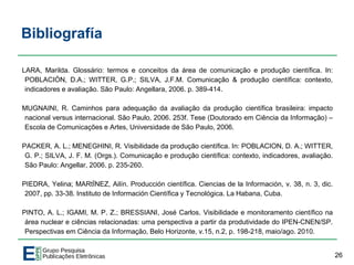 Bibliografía
LARA, Marilda. Glossário: termos e conceitos da área de comunicação e produção científica. In:
POBLACIÓN, D.A.; WITTER, G.P.; SILVA, J.F.M. Comunicação & produção científica: contexto,
indicadores e avaliação. São Paulo: Angellara, 2006. p. 389-414.
MUGNAINI, R. Caminhos para adequação da avaliação da produção científica brasileira: impacto
nacional versus internacional. São Paulo, 2006. 253f. Tese (Doutorado em Ciência da Informação) –
Escola de Comunicações e Artes, Universidade de São Paulo, 2006.
PACKER, A. L.; MENEGHINI, R. Visibilidade da produção científica. In: POBLACION, D. A.; WITTER,
G. P.; SILVA, J. F. M. (Orgs.). Comunicação e produção científica: contexto, indicadores, avaliação.
São Paulo: Angellar, 2006. p. 235-260.
PIEDRA, Yelina; MARtÏNEZ, Ailín. Producción científica. Ciencias de la Información, v. 38, n. 3, dic.
2007, pp. 33-38. Instituto de Información Científica y Tecnológica. La Habana, Cuba.
PINTO, A. L.; IGAMI, M. P. Z.; BRESSIANI, José Carlos. Visibilidade e monitoramento científico na
área nuclear e ciências relacionadas: uma perspectiva a partir da produtividade do IPEN-CNEN/SP.
Perspectivas em Ciência da Informação, Belo Horizonte, v.15, n.2, p. 198-218, maio/ago. 2010.
26
 