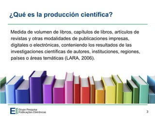 ¿Qué es la producción científica?
Medida de volumen de libros, capítulos de libros, artículos de
revistas y otras modalidades de publicaciones impresas,
digitales o electrónicas, conteniendo los resultados de las
investigaciones científicas de autores, instituciones, regiones,
países o áreas temáticas (LARA, 2006).
3
 