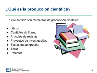 ¿Qué es la producción científica?
En ese sentido son elementos de producción científica:
● Libros,
● Capítulos de libros,
● Artículos de revistas
● Proyectos de investigación,
● Textos de congresos,
● Tesis
● Patentes
4
 