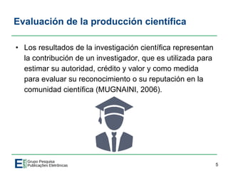 Evaluación de la producción científica
• Los resultados de la investigación científica representan
la contribución de un investigador, que es utilizada para
estimar su autoridad, crédito y valor y como medida
para evaluar su reconocimiento o su reputación en la
comunidad científica (MUGNAINI, 2006).
5
 