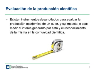 Evaluación de la producción científica
• Existen instrumentos desarrollados para evaluar la
producción académica de un autor, y su impacto, o sea:
medir el interés generado por esta y el reconocimiento
de la misma en la comunidad científica.
6
 