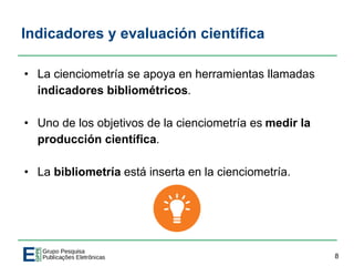 Indicadores y evaluación científica
• La cienciometría se apoya en herramientas llamadas
indicadores bibliométricos.
• Uno de los objetivos de la cienciometría es medir la
producción científica.
• La bibliometría está inserta en la cienciometría.
8
 
