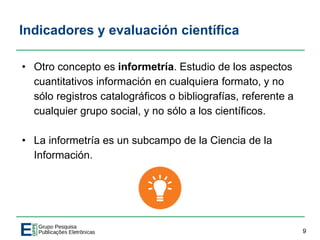 Indicadores y evaluación científica
• Otro concepto es informetría. Estudio de los aspectos
cuantitativos información en cualquiera formato, y no
sólo registros catalográficos o bibliografías, referente a
cualquier grupo social, y no sólo a los científicos.
• La informetría es un subcampo de la Ciencia de la
Información.
9
 