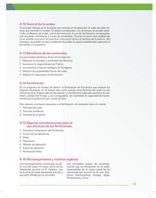 El principal método es el encalado que consiste en la aplicación al suelo de sales bá-
sicas que controlan la acidez. En pastos establecidos, con el tiempo, se pueden desa-
rrollar problemas de acidez, particularmente por el uso de fertilizantes nitrogenados,
que requieren controlarse a través de enmiendas. Cuando el pasto está establecido
no es posible incorporar el correctivo como se lo hace a la siembra de la pastura. Sin
embargo, se pueden corregir problemas de acidez en pastos establecidos aplicando la
enmienda a la superficie.
4.12 Control de la acidez.
Los principales beneficios de las enmiendas son:
•	 Reducen la toxicidad y solubilidad del Aluminio.
•	 Aumentan la disponibilidad de Fósforo.
•	 Incrementan la fijación biológica de Nitrógeno.
•	 Mejoran las propiedades físicas del suelo.
•	 Mejoran la respuesta a la fertilización.
En un programa de manejo de pastos, la fertilización es la práctica que produce los
mejores resultados, en el tiempo más corto, cuando otros factores del suelo no son
limitantes para el desarrollo de las plantas. La fertilización adecuada aumenta la can-
tidad y calidad del forraje, y por consiguiente, se incrementa la capacidad de mante-
nimiento y la producción por unidad de área.
Para obtener una buena respuesta a la fertilización, es necesario tener en cuenta:
1.	 Factores del suelo
2.	 Factores climáticos
3.	 Factores de la planta
Los microorganismos constituyen la par-
te viva del suelo; la mayor parte de las
reacciones ocurren en la rizosfera, que
es la zona del suelo adyacente a la raíz y
que está influída por su actividad.
Los principales grupos de microorga-
nismos que se encuentran en el suelo,
responsables de la mayor parte de las
reacciones que ocurren en él, son: Bac-
terias, Actinomicetos, Hongos, Algas,
Protozoários y Vírus.
1.	 Fórmula o composición del fertilizante.
2.	 Fuente de los elementos.
3.	Dosis.
4.	Frecuencia.
5. Método de aplicación.
6.	 Época de aplicación.
7. Fertilización foliar.
4.13 Beneficios de las enmiendas.
4.14 Fertilización.
4.16 Microorganismos y materia orgánica.
4.15 Algunas consideraciones para el
uso eficiente de los fertilizantes.
13
 