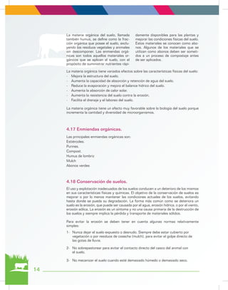 La materia orgánica tiene variados efectos sobre las características físicas del suelo:
-	 Mejora la estructura del suelo.
-	 Aumenta la capacidad de absorción y retención de agua del suelo.
-	 Reduce la evaporación y mejora el balance hídrico del suelo.
-	 Aumenta la absorción de calor solar.
-	 Aumenta la resistencia del suelo contra la erosión.
-	 Facilita el drenaje y el laboreo del suelo.
La materia orgánica tiene un efecto muy favorable sobre la biología del suelo porque
incrementa la cantidad y diversidad de microorganismos.
Las principales enmiendas orgánicas son:
Estiércoles.
Purines.
Compost.
Humus de lombriz
Mulch
Abonos verdes
El uso y explotación inadecuados de los suelos conducen a un deterioro de los mismos
en sus características físicas y químicas. El objetivo de la conservación de suelos es
mejorar o por lo menos mantener las condiciones actuales de los suelos, evitando
hasta donde se pueda su degradación. La forma más común como se deteriora un
suelo es la erosión, que puede ser causada por el agua, erosión hídrica, o por el viento,
erosión eólica. La erosión es un síntoma y no una causa primaria de la destrucción de
los suelos y siempre implica la pérdida y transporte de materiales sólidos.
Para evitar la erosión se deben tener en cuenta algunas normas relativamente
simples:
1-	 Nunca dejar el suelo expuesto o desnudo. Siempre debe estar cubierto por
	 vegetación o por residuos de cosecha (mulch), para evitar el golpe directo de
	 las gotas de lluvia.
2-	 No sobrepastorear para evitar el contacto directo del casco del animal con
	 el suelo.
3-	 No mecanizar el suelo cuando esté demasiado húmedo o demasiado seco.
4.17 Enmiendas orgánicas.
4.18 Conservación de suelos.
La materia orgánica del suelo, llamada
también humus, se define como la frac-
ción orgánica que posee el suelo, exclu-
yendo los residuos vegetales y animales
sin descomponer. Las enmiendas orgá-
nicas son todos aquellos materiales or-
gánicos que se aplican al suelo, con el
propósito de suministrar nutrientes rápi-
damente disponibles para las plantas y
mejorar las condiciones físicas del suelo.
Estos materiales se conocen como abo-
nos. Algunos de los materiales que se
utilizan como abonos deben ser someti-
dos a un proceso de compostaje antes
de ser aplicados.
14
 