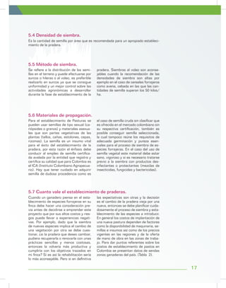 Es la cantidad de semilla por área que es recomendada para un apropiado estableci-
miento de la pradera.
5.4 Densidad de siembra.
Para el establecimiento de Pasturas se
pueden usar semillas de tipo sexual (ca-
riópsides o granos) y materiales asexua-
les que son partes vegetativas de las
plantas (tallos, cañas, estolones, cepas,
rizomas). La semilla es un insumo vital
para el éxito del establecimiento de la
pradera, por esta razón el énfasis debe
conducir al empleo de semilla certifica-
da avalada por la entidad que registra y
certifica su calidad que para Colombia es
el ICA (Instituto Colombiano Agropecua-
rio). Hay que tener cuidado en adquirir
semilla de dudosa procedencia como es
el caso de semilla cruda sin clasificar que
es ofrecida en el mercado colombiano sin
su respectiva certificación, también es
posible conseguir semilla seleccionada,
la cual tampoco reúne los requisitos de
adecuada germinación y pureza esen-
ciales para el proceso de siembra de es-
pecies forrajeras. En el caso del uso de
semilla vegetal este material debe estar
sano, vigoroso y si es necesario tratarse
previo a la siembra con productos des-
infectantes o protectantes (mezclas de
insecticidas, fungicidas y bactericidas).
Cuando un ganadero piensa en el esta-
blecimiento de especies forrajeras en su
finca debe hacer una consideración pre-
via antes de decidirse a emprender este
proyecto que por sus altos costos y ries-
gos puede llevar a experiencias negati-
vas. Por ejemplo, dado que la siembra
de nuevas especies implica el cambio de
una vegetación por otra se debe cues-
tionar, ¿si la pradera que deseo cambiar,
pudiera recuperarla o renovarla con unas
prácticas sencillas y menos costosas,
entonces la volvería más productiva y
cumpliría con los objetivos trazados en
mi finca? Si es así la rehabilitación sería
lo más aconsejable. Pero si en definitiva
las expectativas son otras y la decisión
es el cambio de la pradera vieja por una
nueva, entonces se debe planificar cuida-
dosamente el proceso de siembra y esta-
blecimiento de las especies a introducir.
En general los costos de implantación de
una nueva pastura dependen de factores
como la disponibilidad de maquinaria, se-
millas e insumos así como de los precios
vigentes en las regiones y de la oferta
de mano de obra en las zonas de traba-
jo. Para dar puntos referentes sobre los
costos de establecimiento de pastos en
Colombia se presentan datos de sendas
zonas ganaderas del país. (Tabla 2).
Se refiere a la distribución de las semi-
llas en el terreno y puede efectuarse por
surcos o hileras o al voleo, es preferible
realizarlo en surcos ya que se consigue
uniformidad y un mejor control sobre las
actividades agronómicas a desarrollar
durante la fase de establecimiento de la
pradera. Siembras al voleo son aconse-
jables cuando la recomendación de las
densidades de siembra son altas por
ejemplo en el caso de cereales forrajeros
como avena, cebada en las que las can-
tidades de semilla superan los 50 kilos/
ha.
5.6 Materiales de propagación.
5.7 Cuanto vale el establecimiento de praderas.
5.5 Método de siembra.
17
 