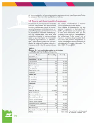 Fuente. Mila, P. A. 2010 adaptado
de Tobón Y, C. Corpoica. 2004
de comercialización, así como de aspectos socioeconómicos y políticos que afectan
los precios en las diferentes localidades ganaderas.
El costo de un proceso de renovación de
pasturas degradadas es relativamente
económico sobre todo cuando se compa-
ra con el establecimiento de nuevas es-
pecies forrajeras que implican el cambio
de la vegetación total de la pradera origi-
nal. Una consideración importante para
decidir la renovación es precisamente su
costo ya que no implica la erradicación
del pasto degradado sino su rehabilita-
ción y mejoramiento productivo con la in-
clusión de especies forrajeras más nutri-
tivas pero con la mitad de las densidades
de siembra recomendadas y menores
costos de adecuación del terreno.
Los trabajos de investigación con sus
ajustes y validación en distintas locali-
dades ganaderas del país muestran que
el valor de la renovación hace que sea
una tecnología atractiva y adaptable por
los productores. En las tablas 5 y 6 se
registran los costos de producción de la
renovación de praderas degradadas en
zonas montañosas de Antioquía y en las
planicies de la Orinoquia colombiana (To-
bón, 2004, Rincón, 2002)
5.8 Cuánto vale la renovación de praderas.
Tabla 5.
Costos de renovación de praderas en áreas
onduladas del nordeste Antioqueño.
Rubro Cantidad (kg) Costo ($)
INSUMOS/ha
Fertilizantes y cal (kg)
Cal dolomítica 150 22.500
Fosforita Huila 200 60.000
Cloruro de potasio 50 80.000
Flor de azufre 20 20.000
Superfosfato triple 15 20.000
Urea (año) 200 200.000
Semilla (kg)
B. decumbens 8 160.000
B. humidicola 2 100.000
B. brizantha 3 45.000
Herbicidas
Glifosato 4.0 100.000
2,4 – D - -
Mano de obra/ha (jornales)
Arada con bueyes 10 200.000
Siembra y fertilización 3,0 60.000
Siembra (chuzo – 50 cm) - -
Control químico malezas 2,0 40.000
Control manual malezas - -
Resiembra (chuzo – vegetativo) 2,5 50.000
Guadañada 1,0 20.000
Alquiler bueyes 5 125.000
Instalación cerca eléctrica* - (300.000)
TOTAL 1.602.500
20
 