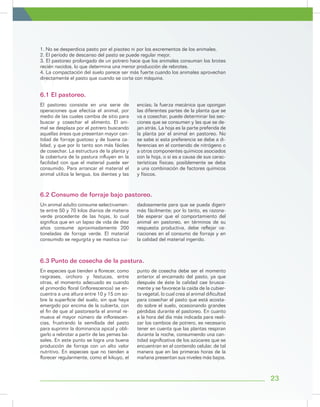 1. No se desperdicia pasto por el pisoteo ni por los excrementos de los animales.
2. El período de descanso del pasto se puede regular mejor.
3. El pastoreo prolongado de un potrero hace que los animales consuman los brotes
recién nacidos, lo que determina una menor producción de rebrotes.
4. La compactación del suelo parece ser más fuerte cuando los animales aprovechan
directamente el pasto que cuando se corta con máquina.
El pastoreo consiste en una serie de
operaciones que efectúa el animal, por
medio de las cuales cambia de sitio para
buscar y cosechar el alimento. El ani-
mal se desplaza por el potrero buscando
aquellas áreas que presentan mayor can-
tidad de forraje gustoso y de buena ca-
lidad, y que por lo tanto son más fáciles
de cosechar. La estructura de la planta y
la cobertura de la pastura influyen en la
facilidad con que el material puede ser
consumido. Para arrancar el material el
animal utiliza la lengua, los dientes y las
encías; la fuerza mecánica que opongan
las diferentes partes de la planta que se
va a cosechar, puede determinar las sec-
ciones que se consumen y las que se de-
jan atrás. La hoja es la parte preferida de
la planta por el animal en pastoreo. No
se sabe si esta preferencia se debe a di-
ferencias en el contenido de nitrógeno o
a otros componentes químicos asociados
con la hoja, o si es a causa de sus carac-
terísticas físicas; posiblemente se deba
a una combinación de factores químicos
y físicos.
Un animal adulto consume selectivamen-
te entre 50 y 70 kilos diarios de materia
verde procedente de las hojas, lo cual
significa que en un lapso de vida de diez
años consume aproximadamente 200
toneladas de forraje verde. El material
consumido se regurgita y se mastica cui-
dadosamente para que se pueda digerir
más fácilmente; por lo tanto, es razona-
ble esperar que el comportamiento del
animal en pastoreo, en términos de su
respuesta productiva, debe reflejar va-
riaciones en el consumo de forraje y en
la calidad del material ingerido.
En especies que tienden a florecer, como
raigrases, orchoro y festucas, entre
otras, el momento adecuado es cuando
el primordio floral (inflorescencia) se en-
cuentra a una altura entre 10 y 15 cm so-
bre la superficie del suelo, sin que haya
emergido por encima de la cubierta, con
el fin de que al pastorearla el animal re-
mueva el mayor número de inflorescen-
cias, frustrando la semillada del pasto
para suprimir la dominancia apical y obli-
garlo a rebrotar a partir de las yemas ba-
sales. En este punto se logra una buena
producción de forraje con un alto valor
nutritivo. En especies que no tienden a
florecer regularmente, como el kikuyo, el
punto de cosecha debe ser el momento
anterior al encamado del pasto, ya que
después de éste la calidad cae brusca-
mente y se favorece la caída de la cubier-
ta vegetal, lo cual crea al animal dificultad
para cosechar el pasto que está acosta-
do sobre el suelo, ocasionando grandes
pérdidas durante el pastoreo. En cuanto
a la hora del día más indicada para reali-
zar los cambios de potrero, es necesario
tener en cuenta que las plantas respiran
durante la noche, consumiendo una can-
tidad significativa de los azúcares que se
encuentran en el contenido celular, de tal
manera que en las primeras horas de la
mañana presentan sus niveles más bajos.
6.1 El pastoreo.
6.2 Consumo de forraje bajo pastoreo.
6.3 Punto de cosecha de la pastura.
23
 