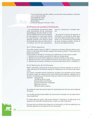 -	 Presencia de rocas, gravilla, nódulos, concreciones, áreas oxidadas o reducidas,
coloraciones anormales.
-	 Profundidad de raíces.
-	 Profundidad efectiva.
-	 Nivel freático.
-	 Limitantes (clay pan, hard pan, otros).
- Los participantes previamente deben
tener conocimiento de las condiciones
agroecológicas del área donde se reali-
zará el establecimiento de las praderas.
En este aspecto es importante conocer
los requerimientos nutricionales de las
especies teniendo como base la oferta
de minerales del suelo y los datos del cli-
ma (altitud, zona de vida, precipitación,
horas luz, temperatura, humedad relati-
va).
- Se propone la siembra de especies en
monocultivo y en asociación estas espe-
cies serán seleccionadas según la adap-
tación a las características ambientales
de cada ecoregión ganadera donde se
harán las actividades prácticas.
Se pueden preparar lotes de 1500 m2
, entonces es necesario efectuar labranza tem-
prana, un mes antes de la siembra, preparar las franjas y pulirlas 1-2 días antes de la
práctica de siembra.
El lote puede ser dividido en 4 franjas para implementar 4 tratamientos a saber:
1.	 Siembra de una mezcla o asociación al voleo con semilla sexual.
2.	 Siembra puntual de semilla vegetativa a distancia de 80 cm entre sitios.
3.	 Siembra en surcos de una especie forrajera en monocultivo a 50 cm entre surcos.
4.	 Siembra de una mezcla o asociación en surcos distanciados a 50 cm, modalidad 1:1
Aplicar enmiendas y fertilizantes en forma manual, en forma mecánica, en surcos, al
voleo, aplicación de fertilizantes foliares (En colaboración con los técnicos de maqui-
naria).
Las franjas o parcelas recibirán fertilización ajustada a los resultados de los análisis
de suelos y según los requerimientos nutricionales de las especies elegidas para la
siembra. No obstante una fertilización base para efectos de la práctica podría ser la
siguiente: 50 kg de P2
O5
100-300 kg de cal o yeso
50 kg de Cloruro de Potasio
50 kg de fertilizante nitrogenado
200 kg de micorriza
300 kg de abono orgánico
Se emplearán tasas de siembra según las recomendaciones técnicas de las especies
forrajeras.
Las semillas de leguminosas deben ser previamente inoculadas con las cepas bacte-
rianas específicas.
El trabajo debe ser grupal, cada grupo realizará 1 tratamiento. A cada grupo se le
asignarán los materiales necesarios para cumplir con cada tratamiento
El grupo hará una relatoría del trabajo de su tratamiento y al final se adelantará una
discusión general con participación de los instructores.
8.4 Práctica de siembra y fertilización.
8.4.1 Parte operativa.
8.4.2 Aplicación de fertilizantes.
28
 