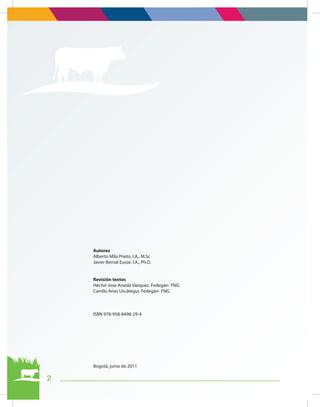 Autores
Alberto Mila Prieto. I.A., M.Sc
Javier Bernal Eusse. I.A., Ph.D.
Revisión textos
Héctor Jose Anzola Vázquez. Fedegán- FNG
Camilo Arias Uscátegui. Fedegán- FNG
ISBN 978-958-8498-29-4
Bogotá, junio de 2011
2
 