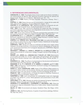 9. REFERENCIAS DOCUMENTALES.
AMÉZQUITA, E. 1998. Propiedades físicas de los suelos de los llanos orientales y
sus requerimientos de labranza. En: Memorias Encuentro Nacional de Labranza de
Conservación. Romero G. et al editores. Villavicencio. pp: 145 – 174.
BERNAL E., J. 2008. Pastos y Forrajes Tropicales. Producción y Manejo. Tomo 1.
578 p.
CASTRO, H. 1996. Bases técnicas para el conocimiento y manejo de los suelos del
Valle cálido del alto Magdalena. Corpoica Regional 6. Ibagué. 107 p.
CASTRO, H. y E. AMÉZQUITA. 1991. Sistemas de labranza y producción de culti-
vos en suelos con limitantes físicos. Suelos Ecuatoriales 21 (1): 21-28.
CIAT. 2004. Primer Taller nacional de indicadores de calidad del suelo. Conceptos
y principios aplicados a la evaluación de la degradación de las tierras. 20, 21 y 22 de
Octubre de 2004, CIAT, Palmira, Colombia.
CIAT. 1994. Curso sobre sistemas de producción agropastoriles sostenibles en sue-
los ácidos de Colombia. Villavicencio Meta. 4 módulos. 420 p. CIAT ediciones.
CLAPPERTON, M. J., J. J. MILLER, F. J. LARNEY, and C. W. LINDWALL. 1997.
Earthworm populations as affected by longterm tillage practices in southern Alberta,
Canada. Soil Biology & Biochemistry 29:631-633.
CORTÉS, L.A., CORTÉS, M.A., PALACINO, A.M.1982. Los suelos de las cordille-
ras andinas y su aptitud de uso. Instituto Agustín Codazzi, Subdirección de Agrología.
Bogotá, D.E., Colombia. 48p.:32-38.
CORPOICA, 1999. Manejo de suelos en minifundio de ladera de la región andina
mediante cultivos permanentes y transitorios en rotación establecidos en franjas de
nivel. Corporación Colombiana de Investigación Agropecuaria, CORPOICA, Regional
No. 7. Bucaramanga.
DECAENS T., JIMENEZ J.J., GIOIA C., MEASEY G.J. & LAVELLE P. 2006. The
values of soil animals for conservation biology. European Journal of Soil Biology, 42,
S23-S38.
DORAN, J.W., JONES, A.J., ARSHAD, M.A. Y GILLEY, J.E. 1999. Determinants
of soil quality and health. En: Lal (Ed.). Soil quality and soil erosion. Soil and Water
Conservation Society, Ankeney, Iowa. CRC press. Boca Raton, Florida. pp.329: 17-
36. 33p.
EDWARDS C.A. 1995. The effects of contaminants on the structure and function of
soil communities. Acta Zool. Fennica, 196, 284-289.
EDWARDS, C. A., P. J. BOHLEN, D. R. LINDEN, S. SUBLER, and P. F. HEN-
DRIX. 1995. Earthworms in agroecosystems. Earthworm ecology and biogeography
in North America.:185-213.
ERNST, G., and C. EMMERLING. 2009. Impact of five different tillage systems on
soil organic carbon content and the density, biomass and community composition of
earthworms after a ten-year period. European Journal of soil Biology 45:247-251.
FENALCE. 1987. La mecanización y el manejo de suelos en Colombia. Ponencia al
XII Congreso Nacional Cerealista. Bogotá. 63 p.
FORSTNER U. 1999. Land contamination by metals:global scope and magnitude
of problem. Ed. Herbert E. y otros. Metal speciation and contamination of soil. CRC
Press, Inc. 1-33 p.
GAVILANES, C. C. 1992. Métodos de siembra de especies forrajeras. Suplemento
Ganadero. Pastos y Forrajes para Colombia. 3a edición. p 13-24.
HERRERA, P., E. AMEZQUITA, L. GUERRERO y L. RESTREPO. 1991. Efecto de
la labranza en algunas propiedades físicas de un suelo andino. Suelos Ecuatoriales.
21(1) 68-75.
HILLEL, D. 1998. Environmental soil physics. Academic Press. San Diego. U.S.A.
771 p.
JENNY, H. 1941. Soil Forming Factors. A system of quantitative pedology. McGraw-
Hill. New York, 281 p.
31
 