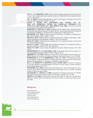 JEN, S. y R. QUINTERO. 1987. Efecto de los métodos de preparación del suelo en
el desarrollo y producción de la caña de azúcar en el Valle del Cauca. Suelos Ecuato-
riales 17 (2): 64-71.
LAL, R. 2000. Physical Management of soils of the tropics: Priorities for the 21st
Century. Soil science Vol- 165 (3): 191-207.
LETEY, J., SOJKA, D.R., UPCHURCH, D.K., CASSEL, D.K., OL-
SON, K.R., PAYNE,W.A., PETRIE, S.E., PRICE,G.H., REGINATO, R.J.,
SCOTT,H.D.,SMETHURST, P.J., AND TRIPETT, G.G. 2003. Journal of soil and
water conservation. Volume 58 (4):180-187.
MAGDOFF, F.; VON ES, H. 2000. Building soils for better crops. Second edition.
Sustainable Agriculture Network handbook Series. Sustainable Agriculture Research
and Education (SARE). U.S. Department of Agriculture. Washington D.C
MALAGON, C.D. 1998. El recurso suelo en Colombia. Inventario y problemática.
Rev. Acad. Colomb. Cienc. 22(82): 13-52.
MILA P, A. 2010. Módulo Pastos y Especies Forrajeras. Programa Asistegan. Fede-
ración Colombiana de Ganaderos. Fedegan. 120 p. En imprenta.
MILA, P. A. 2009. “Establecimiento de pasturas”. En compendio pastos y forrajes Vol
1. P 4-36.. Almi Ediciones.
MILA P, A. 2009. “ Ecofisiología de las plantas forrajeras” En compendio pastos y
forrajes. Volumen 3. Página 4-35. Almi ediciones.
MILA, P. A. 2007. Uso y manejo de especies forrajeras. Revista Acovez. (37): 106.
p 8-14.
MONTENEGRO, H. y D. MALAGÓN. 1990. Propiedades físicas de los suelos. Ins-
tituto Geográfico Agustín Codazzi (IGAC). Bogotá. 813 p.
OBANDO M., F.H. 2009. Manejo y conservación de la calidad física del suelo. En:
SCCS. Seminario Nacional. Año de los suelos en Colombia. Bogotá. Oct. 30, 2009.
RODRÍGUEZ, A, L. R. Y RODRÍGUEZ. T DE J, D. 1987. “Ecofisiología de plan-
tas forrageiras”. Páginas 203-230 en: Ecofisiologia da producao agricola. Associacao.
Brasileira para Pesquisa. La Potassa e dofosfato. Piracicaba. Sp.
SIX, J., H. BOSSUYT, S. DEGRYZE, and K. DENEF. 2004. A history of research
on the link between (micro)aggregates, soil biota, and soil organic matter dynamics.
Soil & Tillage Research 79:7-31.
STOCKING, M.A. 2006. Tropical soils and food security. The next fifty years. In: Ken-
nedy, D. (Ed). State of Planet. Islands Press. Washington D.C. pp. 49-58. (Updated
versión of Science paper, 2003).
VELASQUEZ E., LAVELLE, P. 2009. Degradación biológica del suelo. En: SCCS.
Seminario Nacional. Año de los suelos en Colombia. Bogotá. Oct. 30, 200.
ZAPATA H., R. 2009. Contaminación química del suelo. El suelo no es un basurero.
2009. En: SCCS. Seminario Nacional. Año de los suelos en Colombia. Bogotá. Oct.
30, 2009.
www.ica.gov.co
www.corpoica.org.co
www.embrapa.br
www.ipni.nez
www.cipav.org.co
www.ciat.cgiar.org
Webgrafía.
32
 