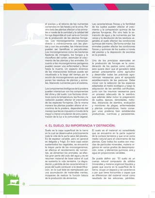 el pisoteo y el retorno de los nutrientes
contenidos en las heces y en la orina. Por
otro lado las plantas afectan a los anima-
les a través de la cantidad y la calidad del
forraje disponible el cual varía en función
de la producción de las plantas forraje-
ras. Los microorganismos interactúan
directa o indirectamente con las plan-
tas y con los animales, las interacciones
pueden ser benéficas o perjudiciales.
Los microorganismos como las bacterias
fijadoras de nitrógeno, los hongos y la
microflora del rumen, estimulan el creci-
miento de las plantas y los animales. En
cuanto a los microorganismos patógenos
pueden causar una enfermedad y llevar
hasta la muerte. Un aspecto dinámico
de las interacciones bióticas puede ser
visualizado a lo largo del tiempo por la
acción de microorganismos que descom-
ponen los residuos de plantas y anima-
les, liberando nutrientes para el sistema.
Loscomponentesbiológicosdelapradera
pueden interactuar con los componentes
del clima y del suelo. Los factores climá-
ticos como la temperatura, las lluvias y la
radiación pueden afectar el crecimiento
de las especies forrajeras. De la misma
manera las plantas pueden alterar el mi-
croclima de la pradera, dependiendo del
manejo que les es impuesto a través de la
mayor o menor circulación de aire y pene-
tración de la luz a la comunidad vegetal.
Las características físicas y la fertilidad
de los suelos pueden afectar el creci-
miento y la composición química de las
plantas forrajeras. Por otro lado la ex-
tracción de agua y de nutrientes por las
raíces y la devolución de los residuos ve-
getales al suelo afectan las condiciones
químicas del mismo. De forma similar, los
animales pueden afectar las condiciones
físicas y químicas de los suelos a través
del pisoteo y la deposición de excretas
en la pradera.
Uno de los principios esenciales en
la producción de forrajes es la consi-
deración de los pastos como cultivos,
esto quiere decir que el ganadero debe
pensar precisamente como agricultor
y desarrollar todas las prácticas agro-
nómicas necesarias para el apropiado
establecimiento de las pasturas. Debe
iniciar con la selección de las especies
adaptadas al medio ecológico y luego la
adquisición de las semillas certificadas,
junto con los insumos necesarios para
un proceso adecuado de la siembra,
que además debe incluir la preparación
de suelos, épocas, densidades, méto-
dos, distancias de siembra, evaluación
y monitoreo de plagas, enfermedades
y plantas competidoras, hasta conse-
guir unas praderas bien establecidas
productivas, nutritivas y persistentes.
Suelo es la capa superficial de la tierra
en la cual se desenvuelve prácticamente
toda la vida de la parte seca del planeta.
Es de espesor variable, pero en general
es delgada y frágil. En esta capa están
sustentados los vegetales, se encuentra
la mayor parte de los microorganismos,
se efectúa el reciclamiento de nutrien-
tes, se alimentan los animales, se efec-
túa gran parte del ciclo del agua y es en
resumen material de base sobre el cual
se sustenta la vida terrestre. La degra-
dación y pérdida de las características tí-
picas del suelo conducen a la desertifica-
ción, en la cual éste es reemplazado por
una acumulación de materiales inertes,
incapaces de realizar la función básica
de la producción de alimentos.
El suelo es el material no consolidado
que se encuentra en la parte superior
de la corteza terrestre y que sirve como
medio natural para el crecimiento de las
plantas. Casi todos los suelos son mez-
clas de partículas minerales, materia or-
gánica en varios grados de descomposi-
ción, iones y elementos químicos, aire y
agua en proporciones variables.
Se puede definir así: “El suelo es un
cuerpo natural compuesto de sólidos
(minerales y materia orgánica) líquidos y
gases que ocurre en la superficie de la
tierra, ocupa un espacio y se caracteriza
o por que tiene horizontes o capas que
se diferencian del material inicial como
resultado de las adiciones, pérdidas,
4. EL SUELO, SU IMPORTANCIA Y DEFINICIÓN.
8
 