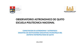 OBSERVATORIO ASTRONOMICO DE QUITO
ESCUELA POLITECNICA NACIONAL
CAPACITACION EN ASTRONOMIA Y ASTROFISICA
DOCENTES DE INSTITUCIONES EDUCATIVAS MUNICIPALES DEL
DISTRITO METROPOLITANO DE QUITO
Año 2018
 