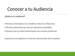 Conocer a tu Audiencia
¿Quién es tu audiencia?
• Personas interesadas en la medicina natural y el bienestar.
• Clientes potenciales que buscan soluciones saludables.
• Oyentes que ya están familiarizados con nuestros productos.
Importancia de adaptarse al nivel de conocimiento de los oyentes.
 