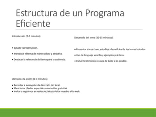 Estructura de un Programa
Eficiente
Introducción (2-3 minutos):
• Saludo y presentación.
• Introducir el tema de manera clara y atractiva.
• Destacar la relevancia del tema para la audiencia.
Desarrollo del tema (10-15 minutos):
• Presentar datos clave, estudios y beneficios de los temas tratados.
• Uso de lenguaje sencillo y ejemplos prácticos.
• Incluir testimonios o casos de éxito si es posible.
Llamada a la acción (2-3 minutos):
• Recordar a los oyentes la dirección del local.
• Mencionar ofertas especiales o consultas gratuitas.
• Invitar a seguirnos en redes sociales o visitar nuestro sitio web.
 