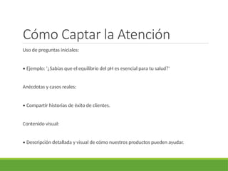 Cómo Captar la Atención
Uso de preguntas iniciales:
• Ejemplo: '¿Sabías que el equilibrio del pH es esencial para tu salud?'
Anécdotas y casos reales:
• Compartir historias de éxito de clientes.
Contenido visual:
• Descripción detallada y visual de cómo nuestros productos pueden ayudar.
 