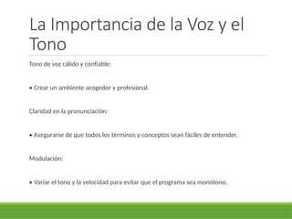 La Importancia de la Voz y el
Tono
Tono de voz cálido y confiable:
• Crear un ambiente acogedor y profesional.
Claridad en la pronunciación:
• Asegurarse de que todos los términos y conceptos sean fáciles de entender.
Modulación:
• Variar el tono y la velocidad para evitar que el programa sea monótono.
 