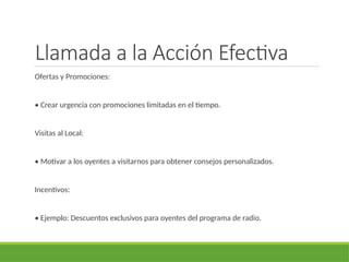 Llamada a la Acción Efectiva
Ofertas y Promociones:
• Crear urgencia con promociones limitadas en el tiempo.
Visitas al Local:
• Motivar a los oyentes a visitarnos para obtener consejos personalizados.
Incentivos:
• Ejemplo: Descuentos exclusivos para oyentes del programa de radio.
 
