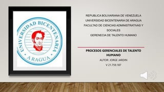 REPUBLICA BOLIVARIANA DE VENEZUELA
UNIVERSIDAD BICENTENARIA DE ARAGUA
FACULTAD DE CIENCIAS ADMINISTRATIVAS Y
SOCIALES
GERENECIA DE TALENTO HUMANO
AUTOR: JORGE JARDIN
V 21.759.187
PROCESOS GERENCIALES DE TALENTO
HUMANO
 