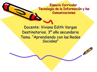 Espacio Curricular
         Tecnología de la Información y las
                  Comunicaciones



  Docente: Viviana Edith Vargas
 Destinatarios. 3º año secundaria
Tema. “Aprendiendo con las Redes
            Sociales”
 