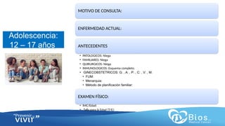 CV
CV
Adolescencia:
12 – 17 años
MOTIVO DE CONSULTA:
ENFERMEDAD ACTUAL:
ANTECEDENTES
• PATOLOGICOS: Niega
• FAMILIARES: Niega
• QUIRURGICOS: Niega
• INMUNOLOGICOS: Esquema completo.
• GINECOBSTETRICOS: G: , A: , P: , C: , V: , M:
• FUM:
• Menarquia:
• Método de planificación familiar:
EXAMEN FÍSICO:
• IMC/Edad:
• Talla para la Edad (T/E):
 