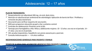 CV
CV
Adolescencia: 12 – 17 años
PLAN DE TRATAMIENTO:
 Desparasitación con albendazol 400 mg, vía oral, dosis única.
 Atención en salud bucal por profesional de odontología/ Aplicación de barniz de flúor / Profilaxis y
remoción de placa bacteriana
 Vacunación para verificar esquema de vacunación.
 RIAS para programar educación grupal y citar a próximo control.
 Controles de adolescencia: Presenta carné al día.
 Tamizaje para hemoglobina y Hto: Niñas y adolescente mujeres: 10 - 13 años: una vez en el periodo. 14 -
17 años: una vez en el periodo.
 VIH, prueba treponémica, hepatitis B, con previa asesoría pre y post test.
 Consulta Anticoncepción --- <14 años notificar.
RECOMENDACIONES GENERALES PARA PACIENTE Y FAMILIA
SIGNOS DE ALARMA PARA ACUDIR POR URGENCIAS PARA PACIENTE Y FAMILIA
 