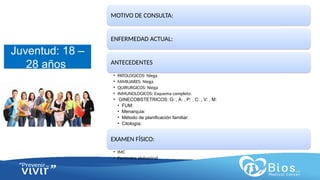 CV
CV
Juventud: 18 –
28 años
MOTIVO DE CONSULTA:
ENFERMEDAD ACTUAL:
ANTECEDENTES
• PATOLOGICOS: Niega
• FAMILIARES: Niega
• QUIRURGICOS: Niega
• INMUNOLOGICOS: Esquema completo.
• GINECOBSTETRICOS: G: , A: , P: , C: , V: , M:
• FUM:
• Menarquia:
• Método de planificación familiar:
• Citología:
EXAMEN FÍSICO:
• IMC
• Perímetro abdominal
 