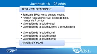 CV
CV
Juventud: 18 – 28 años
• Tamizaje SRQ: No se detecta riesgo.
• Finnish Risk Score: Nivel de riesgo bajo,
menos de 7 puntos.
• Valoración de la salud visual
• Valoración de la salud auditiva y comunicativa
• Valoración de la salud bucal.
• Valoración de la salud sexual
• Valoración de la salud mental
TEST Y VALORACIONES:
ANÁLISIS Y PLAN
 