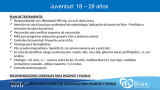 CV
CV
Juventud: 18 – 28 años
PLAN DE TRATAMIENTO:
 Desparasitación con albendazol 400 mg, vía oral, dosis única.
 Atención en salud bucal por profesional de odontología/ Aplicación de barniz de flúor / Profilaxis y
remoción de placa bacteriana
 Vacunación para verificar esquema de vacunación.
 RIAS para programar educación grupal y citar a próximo control.
 Controles de juventud: Presenta carné al día.
 Tamizaje para hemoglobina.
 VIH, prueba treponémica, hepatitis B, con previa asesoría pre y post test.
 En caso de identificar riesgo cardiovascular: medio, alto, muy alto: glicemia basal, perfil lipídico , cr, uro
análisis.
 Citología: >25 años. o < : sexarca antes de los 15 años, multiparidad (3 o mas hijos, múltiples
compañeros sexuales. utilizar esquema: 1-3-3 años.
 Consulta Anticoncepción
RECOMENDACIONES GENERALES PARA PACIENTE Y FAMILIA
SIGNOS DE ALARMA PARA ACUDIR POR URGENCIAS PARA PACIENTE Y FAMILIA
 