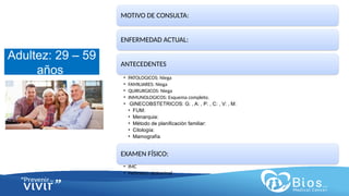 CV
CV
Adultez: 29 – 59
años
MOTIVO DE CONSULTA:
ENFERMEDAD ACTUAL:
ANTECEDENTES
• PATOLOGICOS: Niega
• FAMILIARES: Niega
• QUIRURGICOS: Niega
• INMUNOLOGICOS: Esquema completo.
• GINECOBSTETRICOS: G: , A: , P: , C: , V: , M:
• FUM:
• Menarquia:
• Método de planificación familiar:
• Citología:
• Mamografía
EXAMEN FÍSICO:
• IMC
• Perímetro abdominal
 