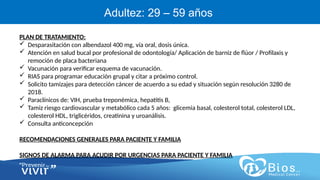 CV
CV
Adultez: 29 – 59 años
PLAN DE TRATAMIENTO:
 Desparasitación con albendazol 400 mg, vía oral, dosis única.
 Atención en salud bucal por profesional de odontología/ Aplicación de barniz de flúor / Profilaxis y
remoción de placa bacteriana
 Vacunación para verificar esquema de vacunación.
 RIAS para programar educación grupal y citar a próximo control.
 Solicito tamizajes para detección cáncer de acuerdo a su edad y situación según resolución 3280 de
2018.
 Paraclínicos de: VIH, prueba treponémica, hepatitis B,
 Tamiz riesgo cardiovascular y metabólico cada 5 años: glicemia basal, colesterol total, colesterol LDL,
colesterol HDL, triglicéridos, creatinina y uroanálisis.
 Consulta anticoncepción
RECOMENDACIONES GENERALES PARA PACIENTE Y FAMILIA
SIGNOS DE ALARMA PARA ACUDIR POR URGENCIAS PARA PACIENTE Y FAMILIA
 