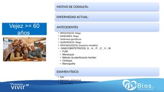 CV
CV
Vejez >= 60
años
MOTIVO DE CONSULTA:
ENFERMEDAD ACTUAL:
ANTECEDENTES
• PATOLOGICOS: Niega
• FAMILIARES: Niega
• Síndromes geriátricos
• QUIRURGICOS: Niega
• INMUNOLOGICOS: Esquema completo.
• GINECOBSTETRICOS: G: , A: , P: , C: , V: , M:
• FUM:
• Menarquia:
• Método de planificación familiar:
• Citología:
• Mamografía
EXAMEN FÍSICO:
• IMC
• Perímetro abdominal
• Saturometria
 