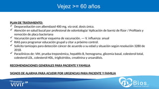 CV
CV
Vejez >= 60 años
PLAN DE TRATAMIENTO:
 Desparasitación con albendazol 400 mg, vía oral, dosis única.
 Atención en salud bucal por profesional de odontología/ Aplicación de barniz de flúor / Profilaxis y
remoción de placa bacteriana
 Vacunación para verificar esquema de vacunación. --- V. influenza: anual
 RIAS para programar educación grupal y citar a próximo control.
 Solicito tamizajes para detección cáncer de acuerdo a su edad y situación según resolución 3280 de
2018.
 Paraclínicos de: VIH, prueba treponémica, hepatitis B, hemograma, glicemia basal, colesterol total,
colesterol LDL, colesterol HDL, triglicéridos, creatinina y uroanálisis.
RECOMENDACIONES GENERALES PARA PACIENTE Y FAMILIA
SIGNOS DE ALARMA PARA ACUDIR POR URGENCIAS PARA PACIENTE Y FAMILIA
 
