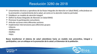 CV
CV
Resolución 3280 de 2018
 Lineamientos técnicos y operativos de las Rutas Integrales de Atención en Salud (RIAS), enfocándose en
la promoción y mantenimiento de la salud, así como en la atención materno perinatal.
 Establecer un modelo de atención integral
 Definir las Rutas Integrales de Atención en Salud (RIAS)
 Promover la participación comunitaria
 Articular acciones entre diferentes sectores
 Implementar intervenciones para diferentes grupos:
- Infancia
- Adolescencia
- Adultez
- Vejez.
Busca transformar el sistema de salud colombiano hacia un modelo más preventivo, integral y
participativo, con un enfoque en la promoción de la salud y el bienestar de la población.
 