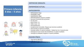 CV
CV
MOTIVO DE CONSULTA:
ENFERMEDAD ACTUAL:
ANTECEDENTES
• PATOLOGICOS: Niega
• FAMILIARES: Niega
• QUIRURGICOS: Niega
• INMUNOLOGICOS: Esquema completo.
• Semanas al momento del nacimiento:
• Vía del parto:
• Peso al nacer: Gr
• Talla al nacer: Cm
• Hemoclasificación:
• Complicaciones neonatales: Ninguna que mencione acudiente.
• TSH neonatal: no aporta el resultado.
• Tamizaje auditivo: no aporta resultados – Realizar los 1ros 3 meses de vida.
• Tamizaje de errores innatos del metabolismo: no aporta resultados.
• Tamizaje de cardiopatía congénita: no aporta resultados.
EXAMEN FÍSICO:
• Peso para la Talla (P/T):
• Talla para la Edad (T/E):
• Perímetro Cefálico para la Edad (PC/E):
Primera infancia:
8 días – 5 años
 