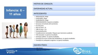 CV
CV
MOTIVO DE CONSULTA:
ENFERMEDAD ACTUAL:
ANTECEDENTES
• PATOLOGICOS: Niega
• FAMILIARES: Niega
• QUIRURGICOS: Niega
• INMUNOLOGICOS: Esquema completo.
• Semanas al momento del nacimiento:
• Vía del parto:
• Peso al nacer: Gr
• Talla al nacer: Cm
• Hemoclasificación:
• Complicaciones neonatales: Ninguna que mencione acudiente.
• TSH neonatal: no aporta el resultado.
• Tamizaje auditivo: no aporta resultados.
• Tamizaje de errores innatos del metabolismo: no aporta resultados.
• Tamizaje de cardiopatía congénita: no aporta resultados.
EXAMEN FÍSICO:
• IMC/EDAD:
• Talla para la Edad (T/E):
Infancia: 6 –
11 años
 